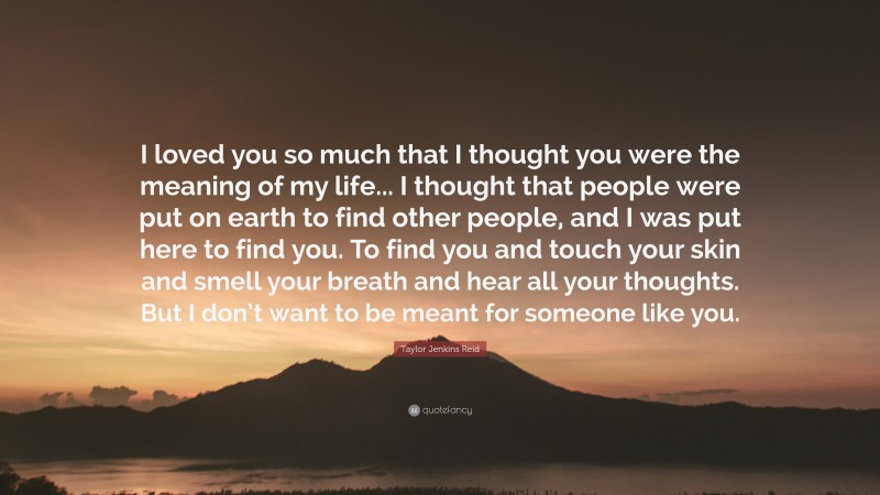 Taylor Jenkins Reid Quote: “I loved you so much that I thought you were the meaning of my life... I thought that people were put on earth to find other people, and I was put here to find you. To find you and touch your skin and smell your breath and hear all your thoughts. But I don’t want to be meant for someone like you.”