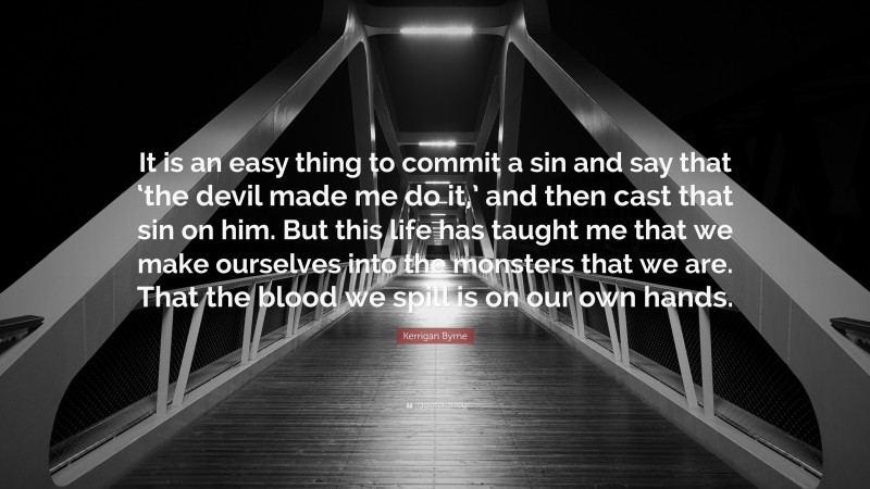 Kerrigan Byrne Quote: “It is an easy thing to commit a sin and say that ‘the devil made me do it,’ and then cast that sin on him. But this life has taught me that we make ourselves into the monsters that we are. That the blood we spill is on our own hands.”