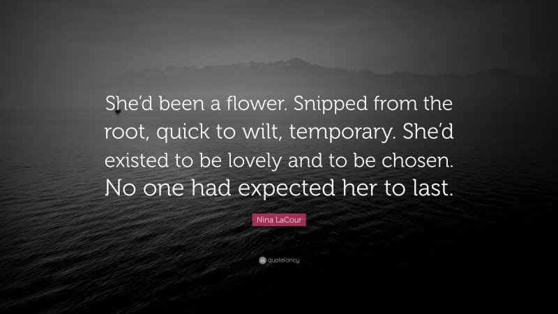 Nina LaCour Quote: “She’d been a flower. Snipped from the root, quick to wilt, temporary. She’d existed to be lovely and to be chosen. No one had expected her to last.”