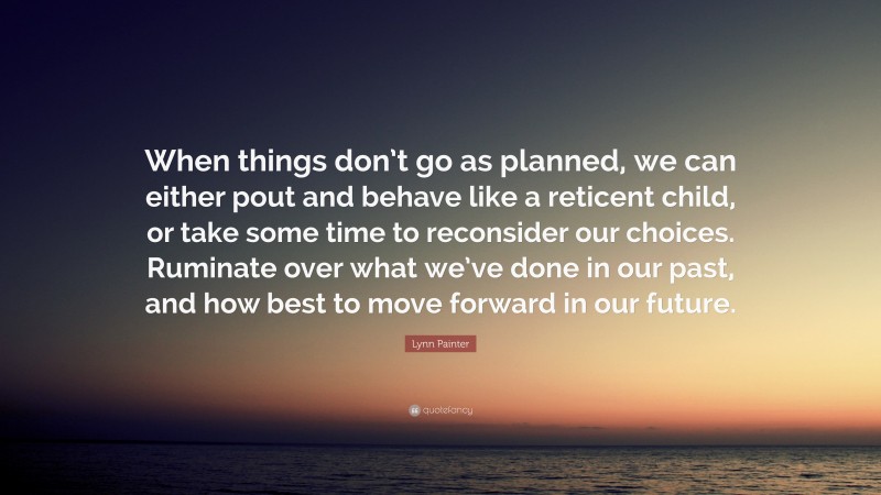 Lynn Painter Quote: “When things don’t go as planned, we can either pout and behave like a reticent child, or take some time to reconsider our choices. Ruminate over what we’ve done in our past, and how best to move forward in our future.”