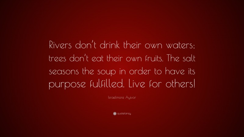 Israelmore Ayivor Quote: “Rivers don’t drink their own waters; trees don’t eat their own fruits. The salt seasons the soup in order to have its purpose fulfilled. Live for others!”