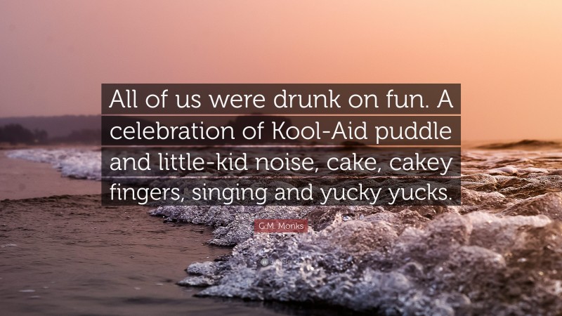 G.M. Monks Quote: “All of us were drunk on fun. A celebration of Kool-Aid puddle and little-kid noise, cake, cakey fingers, singing and yucky yucks.”