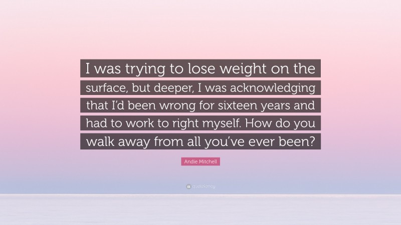 Andie Mitchell Quote: “I was trying to lose weight on the surface, but deeper, I was acknowledging that I’d been wrong for sixteen years and had to work to right myself. How do you walk away from all you’ve ever been?”