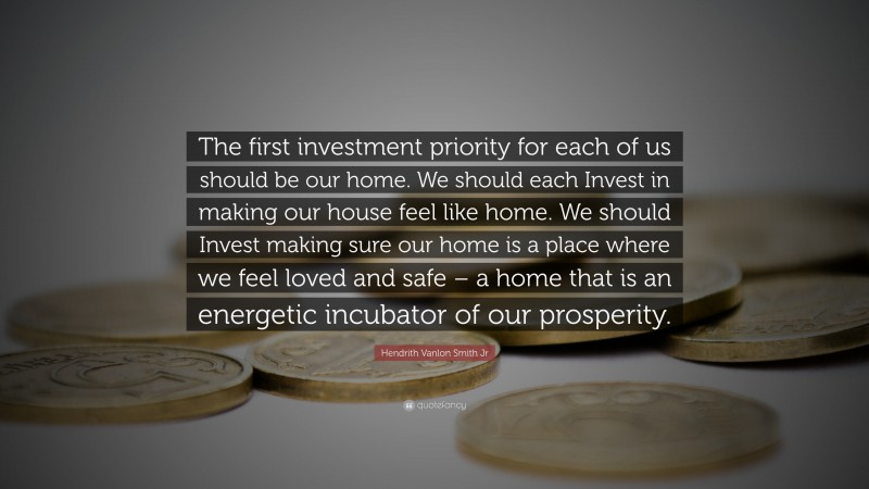 Hendrith Vanlon Smith Jr Quote: “The first investment priority for each of us should be our home. We should each Invest in making our house feel like home. We should Invest making sure our home is a place where we feel loved and safe – a home that is an energetic incubator of our prosperity.”