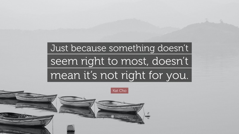 Kat Cho Quote: “Just because something doesn’t seem right to most, doesn’t mean it’s not right for you.”