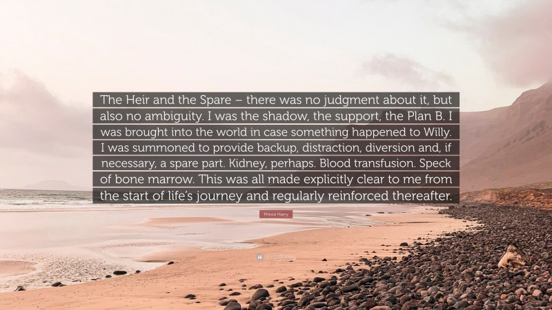 Prince Harry Quote: “The Heir and the Spare – there was no judgment about it, but also no ambiguity. I was the shadow, the support, the Plan B. I was brought into the world in case something happened to Willy. I was summoned to provide backup, distraction, diversion and, if necessary, a spare part. Kidney, perhaps. Blood transfusion. Speck of bone marrow. This was all made explicitly clear to me from the start of life’s journey and regularly reinforced thereafter.”