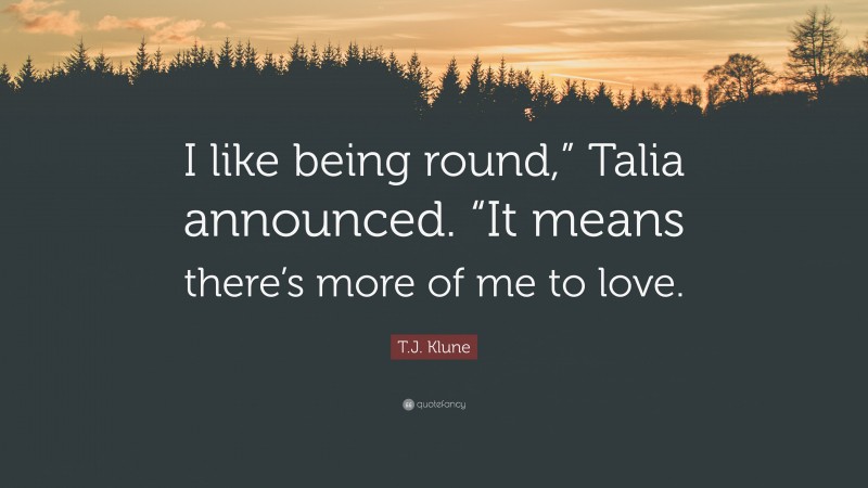 T.J. Klune Quote: “I like being round,” Talia announced. “It means there’s more of me to love.”