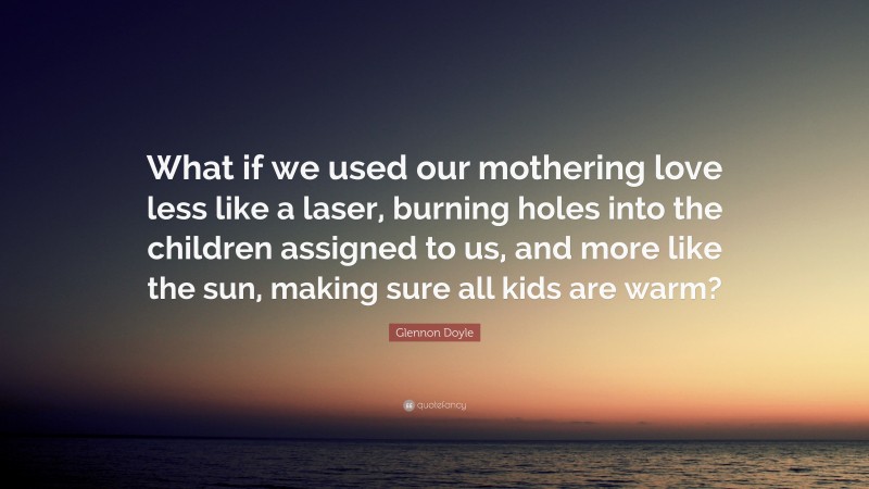 Glennon Doyle Quote: “What if we used our mothering love less like a laser, burning holes into the children assigned to us, and more like the sun, making sure all kids are warm?”