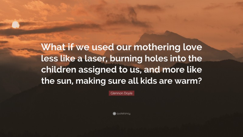 Glennon Doyle Quote: “What if we used our mothering love less like a laser, burning holes into the children assigned to us, and more like the sun, making sure all kids are warm?”