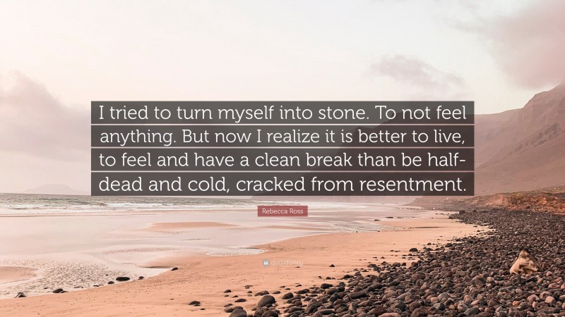 Rebecca Ross Quote: “I tried to turn myself into stone. To not feel anything. But now I realize it is better to live, to feel and have a clean break than be half-dead and cold, cracked from resentment.”