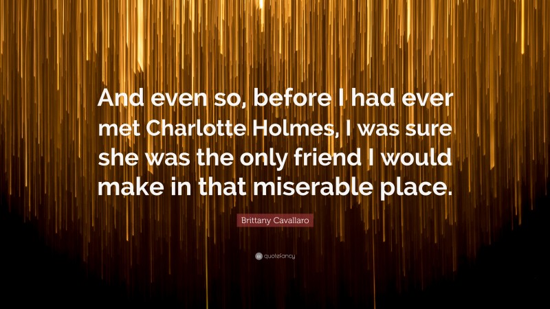 Brittany Cavallaro Quote: “And even so, before I had ever met Charlotte Holmes, I was sure she was the only friend I would make in that miserable place.”