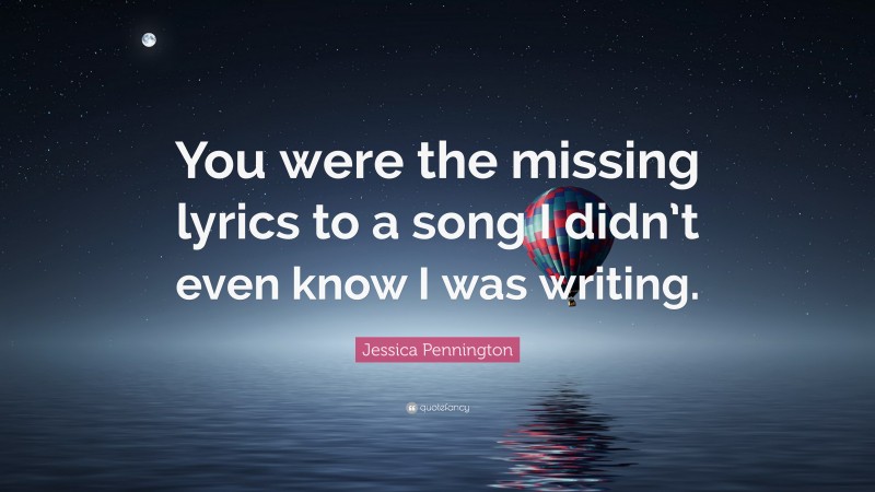 Jessica Pennington Quote: “You were the missing lyrics to a song I didn’t even know I was writing.”