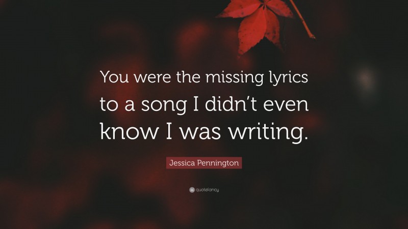 Jessica Pennington Quote: “You were the missing lyrics to a song I didn’t even know I was writing.”