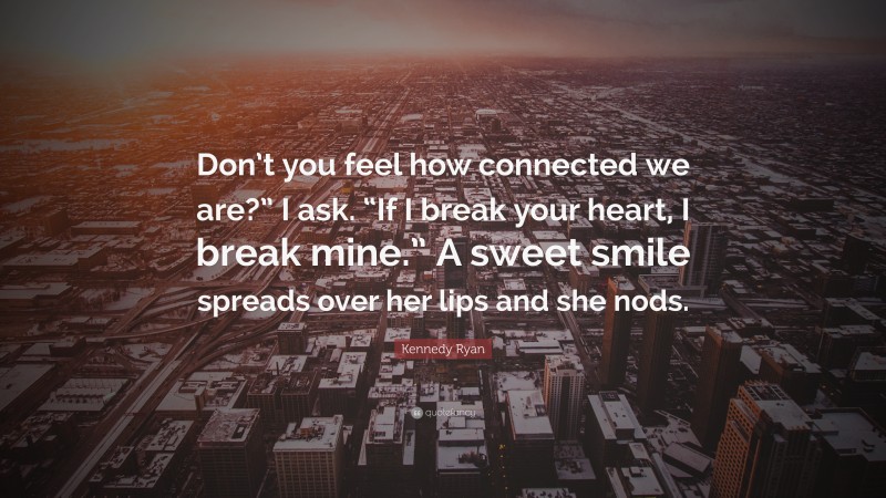 Kennedy Ryan Quote: “Don’t you feel how connected we are?” I ask. “If I break your heart, I break mine.” A sweet smile spreads over her lips and she nods.”