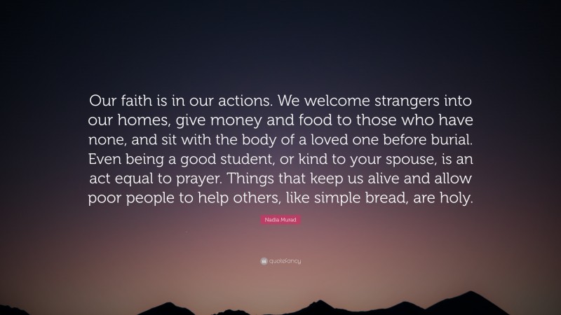 Nadia Murad Quote: “Our faith is in our actions. We welcome strangers into our homes, give money and food to those who have none, and sit with the body of a loved one before burial. Even being a good student, or kind to your spouse, is an act equal to prayer. Things that keep us alive and allow poor people to help others, like simple bread, are holy.”