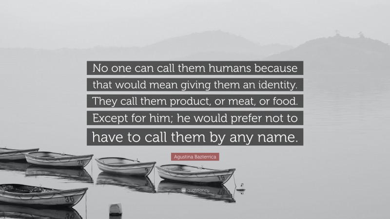 Agustina Bazterrica Quote: “No one can call them humans because that would mean giving them an identity. They call them product, or meat, or food. Except for him; he would prefer not to have to call them by any name.”