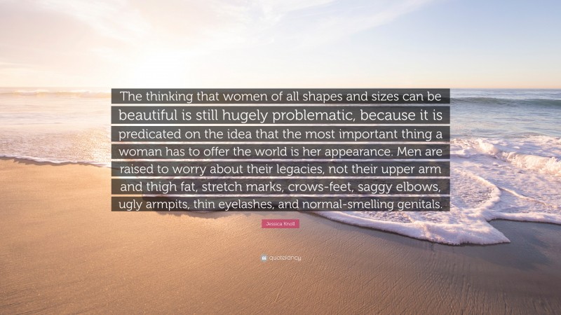 Jessica Knoll Quote: “The thinking that women of all shapes and sizes can be beautiful is still hugely problematic, because it is predicated on the idea that the most important thing a woman has to offer the world is her appearance. Men are raised to worry about their legacies, not their upper arm and thigh fat, stretch marks, crows-feet, saggy elbows, ugly armpits, thin eyelashes, and normal-smelling genitals.”