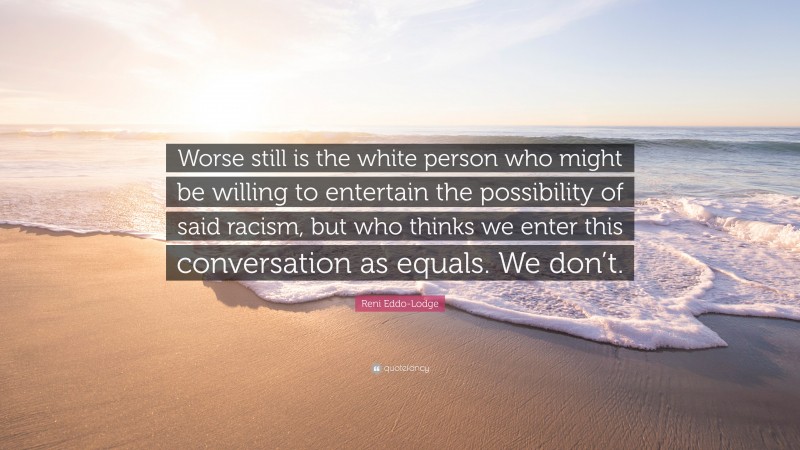 Reni Eddo-Lodge Quote: “Worse still is the white person who might be willing to entertain the possibility of said racism, but who thinks we enter this conversation as equals. We don’t.”