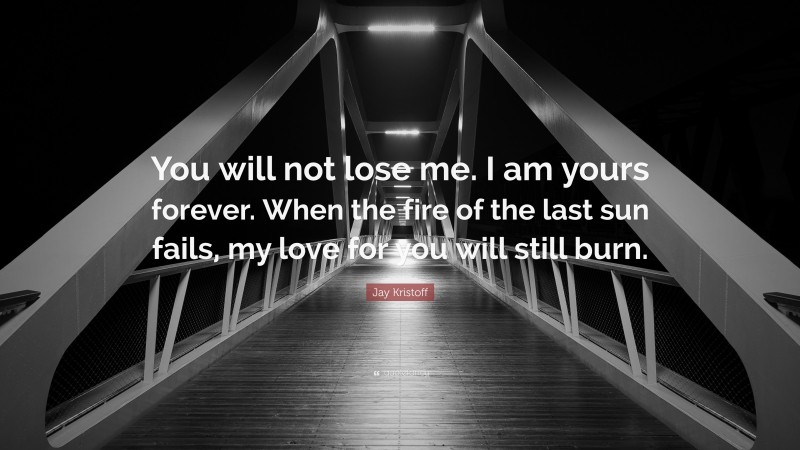Jay Kristoff Quote: “You will not lose me. I am yours forever. When the fire of the last sun fails, my love for you will still burn.”