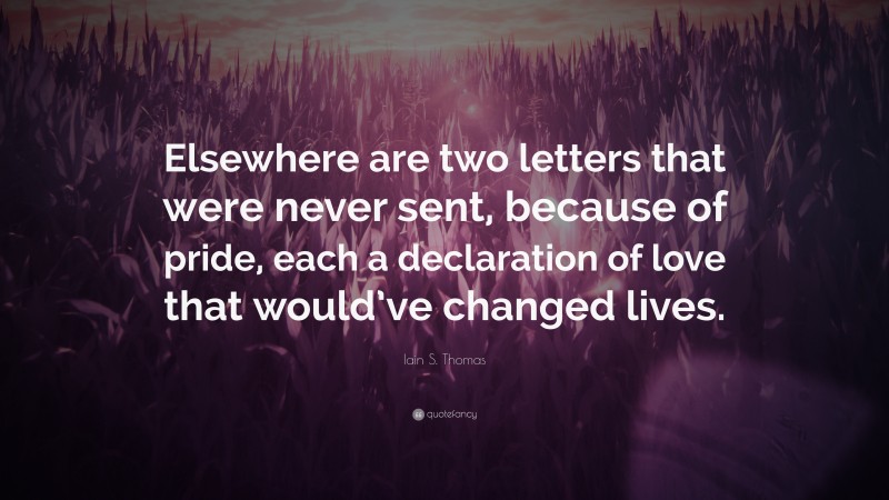 Iain S. Thomas Quote: “Elsewhere are two letters that were never sent, because of pride, each a declaration of love that would’ve changed lives.”