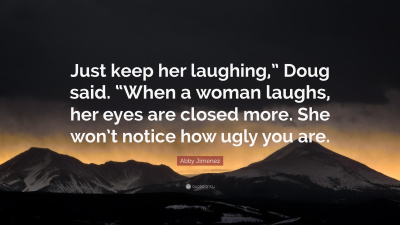 Abby Jimenez Quote: “Just keep her laughing,” Doug said. “When a woman laughs, her eyes are closed more. She won’t notice how ugly you are.”