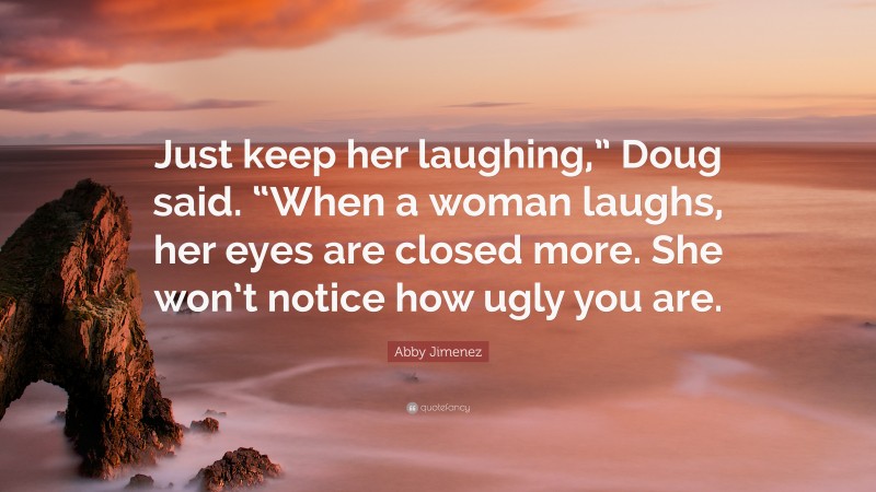 Abby Jimenez Quote: “Just keep her laughing,” Doug said. “When a woman laughs, her eyes are closed more. She won’t notice how ugly you are.”