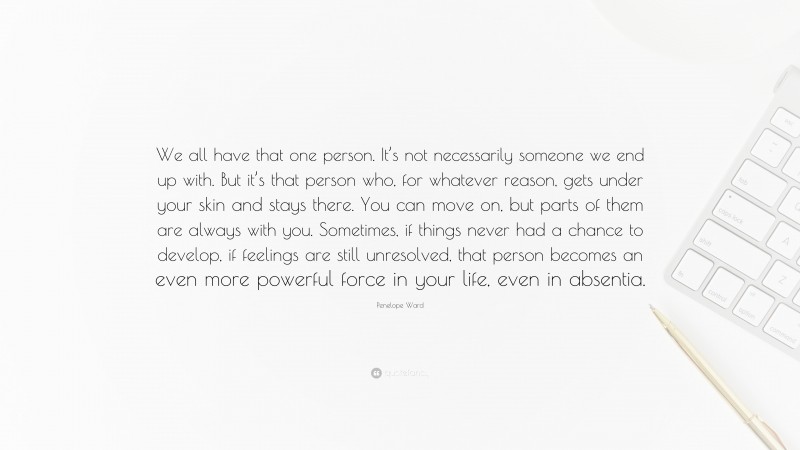 Penelope Ward Quote: “We all have that one person. It’s not necessarily someone we end up with. But it’s that person who, for whatever reason, gets under your skin and stays there. You can move on, but parts of them are always with you. Sometimes, if things never had a chance to develop, if feelings are still unresolved, that person becomes an even more powerful force in your life, even in absentia.”