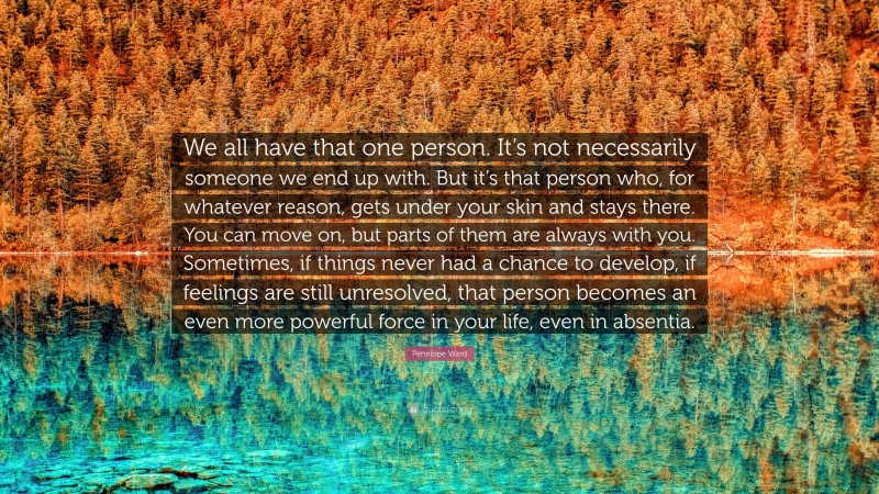 Penelope Ward Quote: “We all have that one person. It’s not necessarily someone we end up with. But it’s that person who, for whatever reason, gets under your skin and stays there. You can move on, but parts of them are always with you. Sometimes, if things never had a chance to develop, if feelings are still unresolved, that person becomes an even more powerful force in your life, even in absentia.”