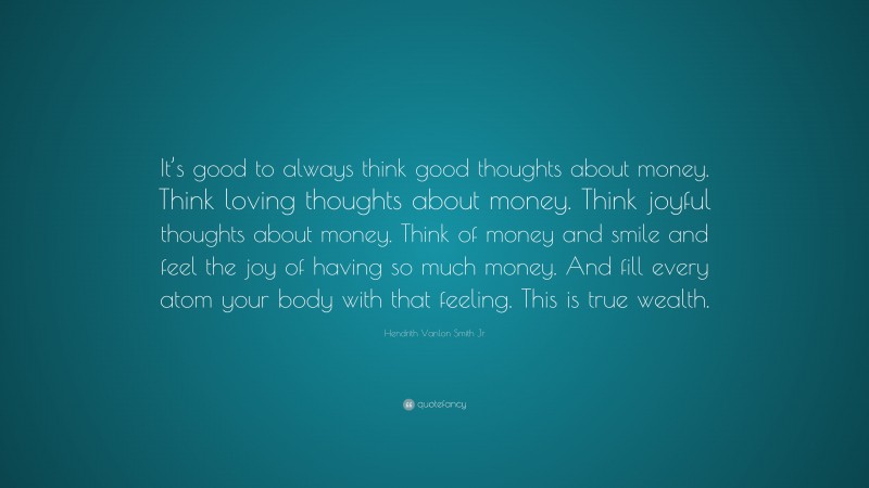 Hendrith Vanlon Smith Jr Quote: “It’s good to always think good thoughts about money. Think loving thoughts about money. Think joyful thoughts about money. Think of money and smile and feel the joy of having so much money. And fill every atom your body with that feeling. This is true wealth.”