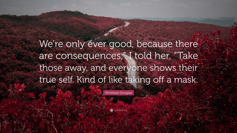 Penelope Douglas Quote: “We’re only ever good, because there are consequences,” I told her. “Take those away, and everyone shows their true self. Kind of like taking off a mask.”