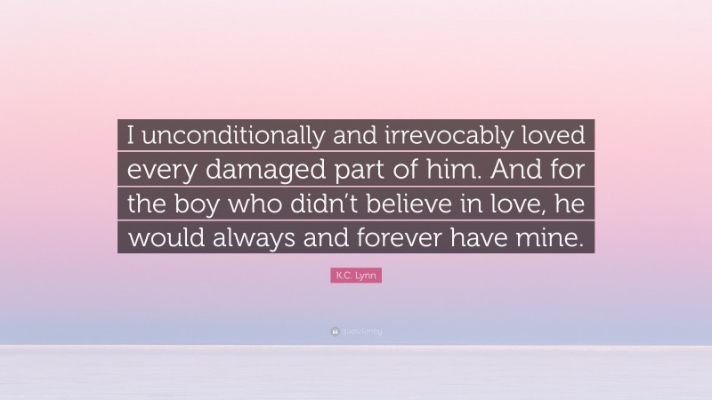 K.C. Lynn Quote: “I unconditionally and irrevocably loved every damaged part of him. And for the boy who didn’t believe in love, he would always and forever have mine.”