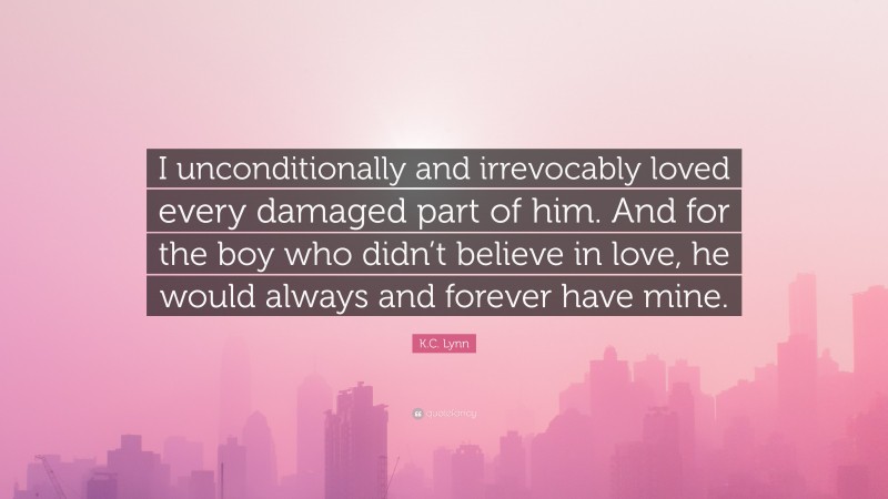 K.C. Lynn Quote: “I unconditionally and irrevocably loved every damaged part of him. And for the boy who didn’t believe in love, he would always and forever have mine.”