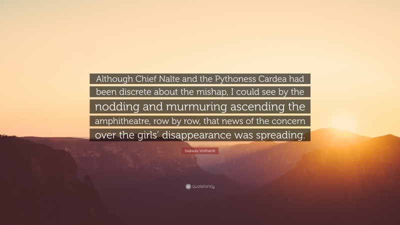Isabeau Vollhardt Quote: “Although Chief Nalte and the Pythoness Cardea had been discrete about the mishap, I could see by the nodding and murmuring ascending the amphitheatre, row by row, that news of the concern over the girls’ disappearance was spreading.”