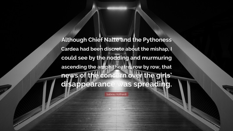 Isabeau Vollhardt Quote: “Although Chief Nalte and the Pythoness Cardea had been discrete about the mishap, I could see by the nodding and murmuring ascending the amphitheatre, row by row, that news of the concern over the girls’ disappearance was spreading.”