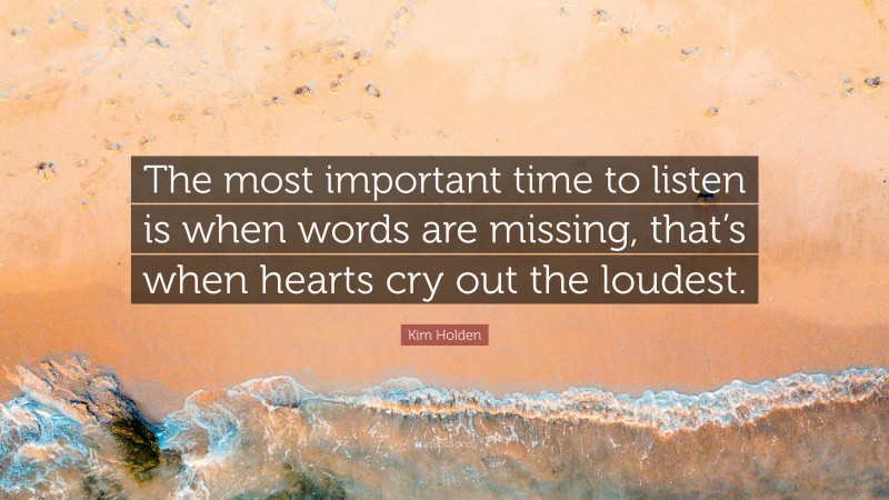 Kim Holden Quote: “The most important time to listen is when words are missing, that’s when hearts cry out the loudest.”