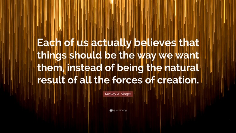 Mickey A. Singer Quote: “Each of us actually believes that things should be the way we want them, instead of being the natural result of all the forces of creation.”