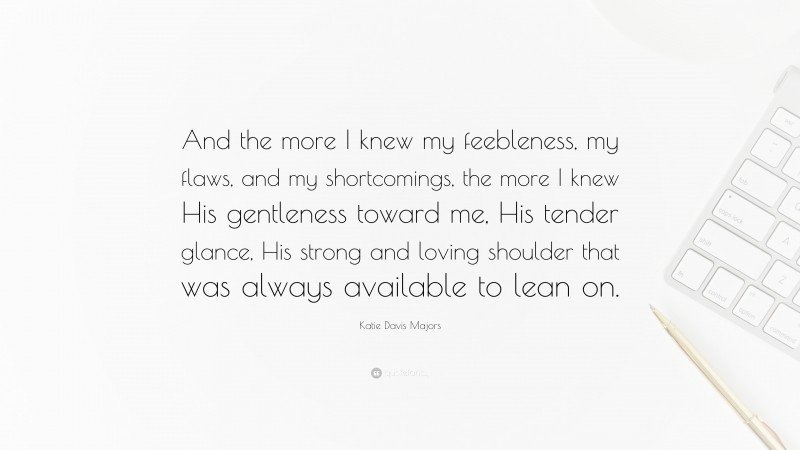 Katie Davis Majors Quote: “And the more I knew my feebleness, my flaws, and my shortcomings, the more I knew His gentleness toward me, His tender glance, His strong and loving shoulder that was always available to lean on.”