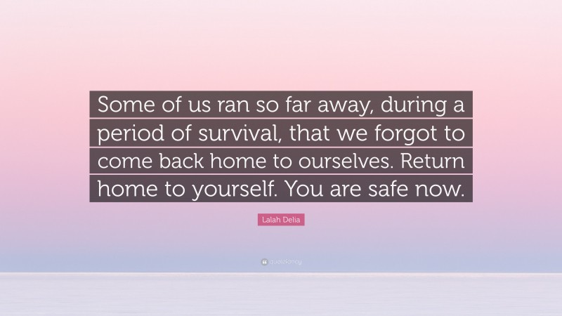 Lalah Delia Quote: “Some of us ran so far away, during a period of survival, that we forgot to come back home to ourselves. Return home to yourself. You are safe now.”