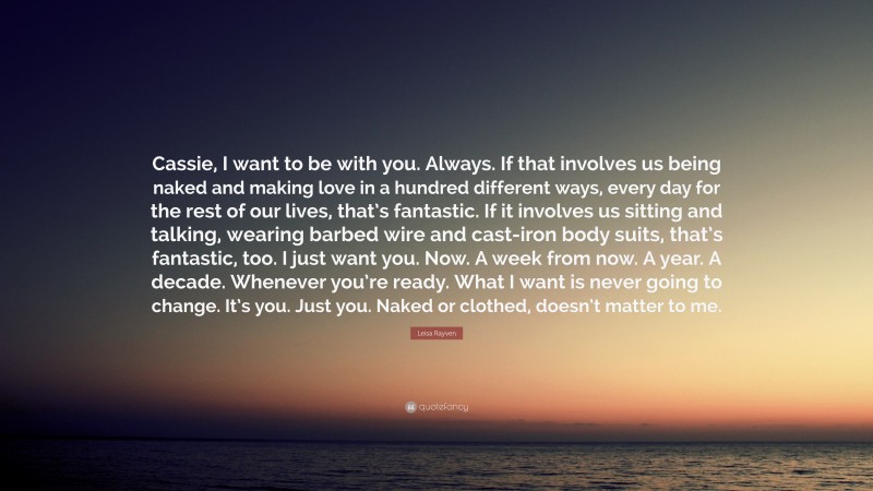 Leisa Rayven Quote: “Cassie, I want to be with you. Always. If that involves us being naked and making love in a hundred different ways, every day for the rest of our lives, that’s fantastic. If it involves us sitting and talking, wearing barbed wire and cast-iron body suits, that’s fantastic, too. I just want you. Now. A week from now. A year. A decade. Whenever you’re ready. What I want is never going to change. It’s you. Just you. Naked or clothed, doesn’t matter to me.”