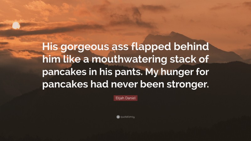 Elijah Daniel Quote: “His gorgeous ass flapped behind him like a mouthwatering stack of pancakes in his pants. My hunger for pancakes had never been stronger.”