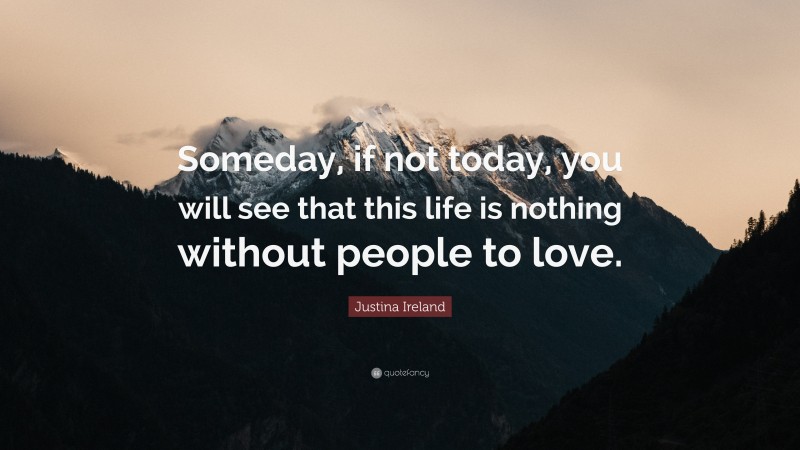 Justina Ireland Quote: “Someday, if not today, you will see that this life is nothing without people to love.”