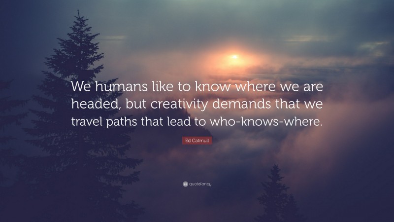 Ed Catmull Quote: “We humans like to know where we are headed, but creativity demands that we travel paths that lead to who-knows-where.”