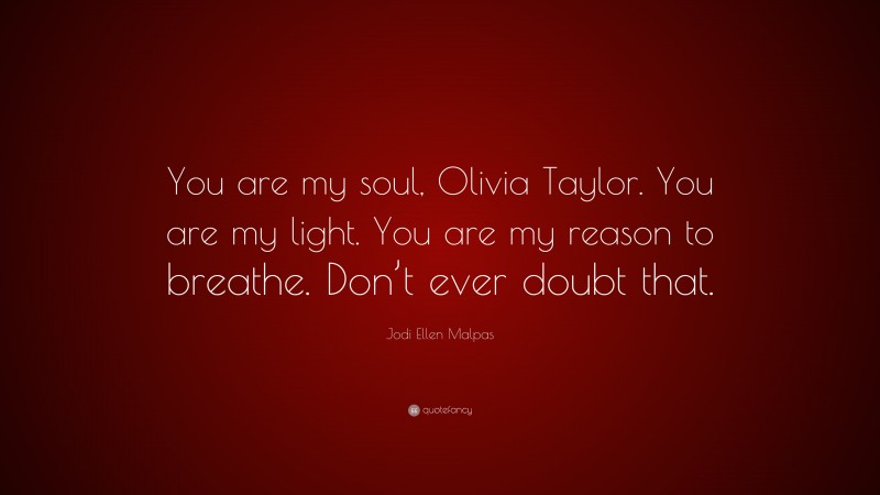 Jodi Ellen Malpas Quote: “You are my soul, Olivia Taylor. You are my light. You are my reason to breathe. Don’t ever doubt that.”