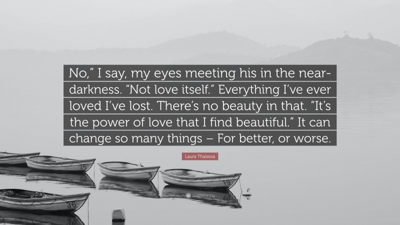 Laura Thalassa Quote: “No,” I say, my eyes meeting his in the near-darkness. “Not love itself.” Everything I’ve ever loved I’ve lost. There’s no beauty in that. “It’s the power of love that I find beautiful.” It can change so many things – For better, or worse.”