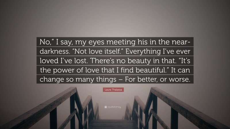 Laura Thalassa Quote: “No,” I say, my eyes meeting his in the near-darkness. “Not love itself.” Everything I’ve ever loved I’ve lost. There’s no beauty in that. “It’s the power of love that I find beautiful.” It can change so many things – For better, or worse.”