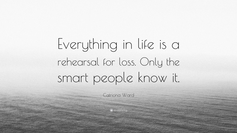 Catriona Ward Quote: “Everything in life is a rehearsal for loss. Only the smart people know it.”