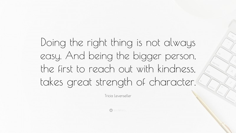 Tricia Levenseller Quote: “Doing the right thing is not always easy. And being the bigger person, the first to reach out with kindness, takes great strength of character.”