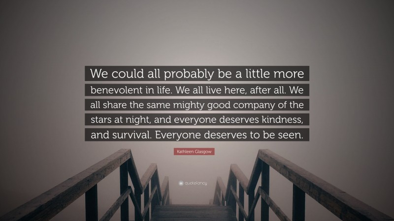 Kathleen Glasgow Quote: “We could all probably be a little more benevolent in life. We all live here, after all. We all share the same mighty good company of the stars at night, and everyone deserves kindness, and survival. Everyone deserves to be seen.”
