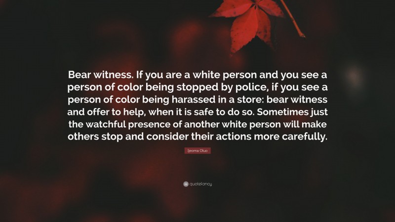 Ijeoma Oluo Quote: “Bear witness. If you are a white person and you see a person of color being stopped by police, if you see a person of color being harassed in a store: bear witness and offer to help, when it is safe to do so. Sometimes just the watchful presence of another white person will make others stop and consider their actions more carefully.”