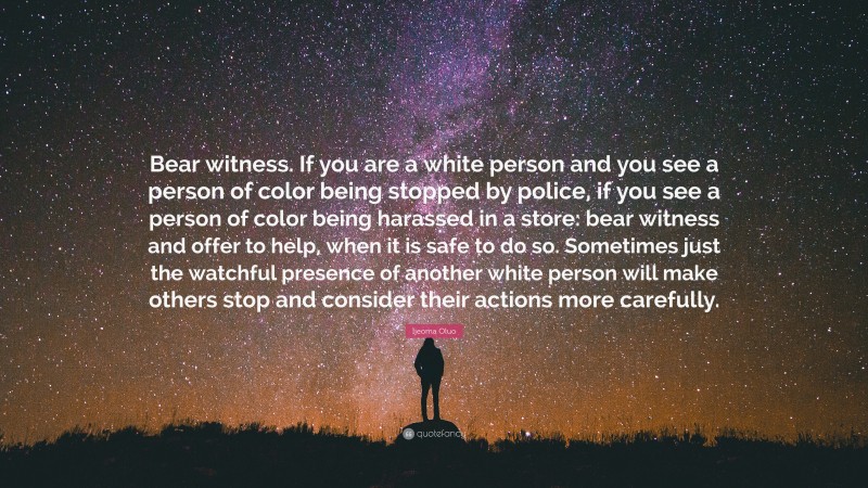 Ijeoma Oluo Quote: “Bear witness. If you are a white person and you see a person of color being stopped by police, if you see a person of color being harassed in a store: bear witness and offer to help, when it is safe to do so. Sometimes just the watchful presence of another white person will make others stop and consider their actions more carefully.”